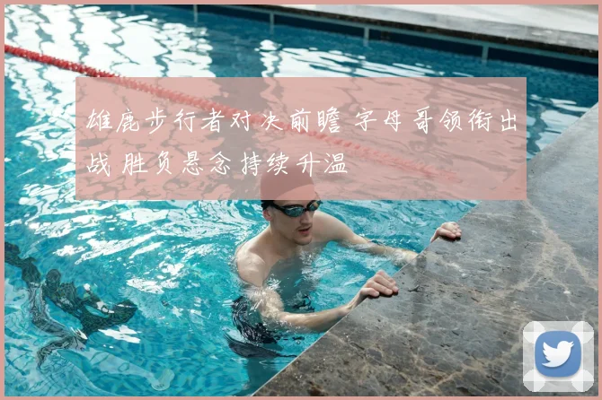 雄鹿步行者对决前瞻 字母哥领衔出战 胜负悬念持续升温