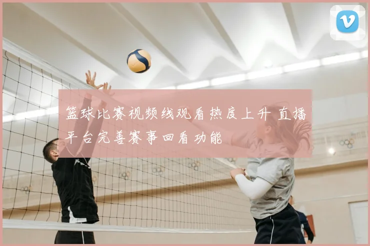 篮球比赛视频线观看热度上升 直播平台完善赛事回看功能