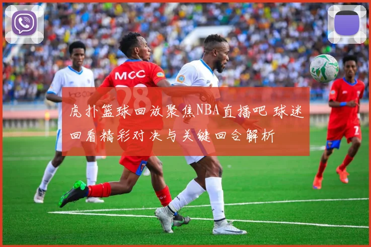 虎扑篮球回放聚焦NBA直播吧 球迷回看精彩对决与关键回合解析