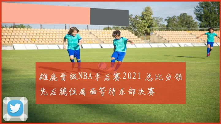 雄鹿晋级NBA季后赛2021 总比分领先后稳住局面等待东部决赛
