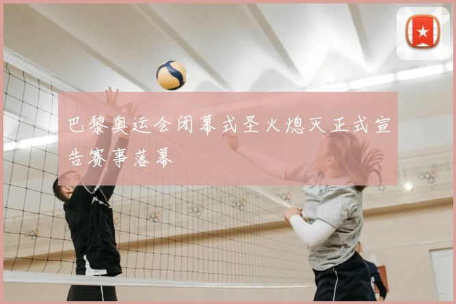 巴黎奥运会闭幕式圣火熄灭正式宣告赛事落幕