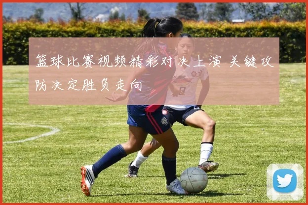 篮球比赛视频精彩对决上演 关键攻防决定胜负走向