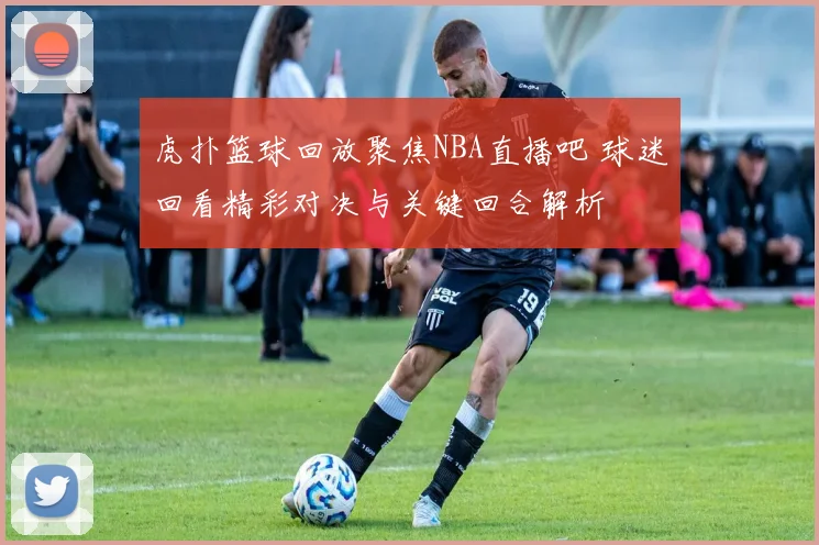 虎扑篮球回放聚焦NBA直播吧 球迷回看精彩对决与关键回合解析
