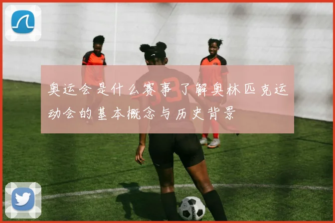 奥运会是什么赛事 了解奥林匹克运动会的基本概念与历史背景