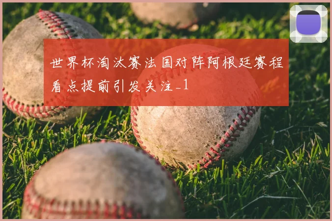 世界杯淘汰赛法国对阵阿根廷赛程看点提前引发关注_1