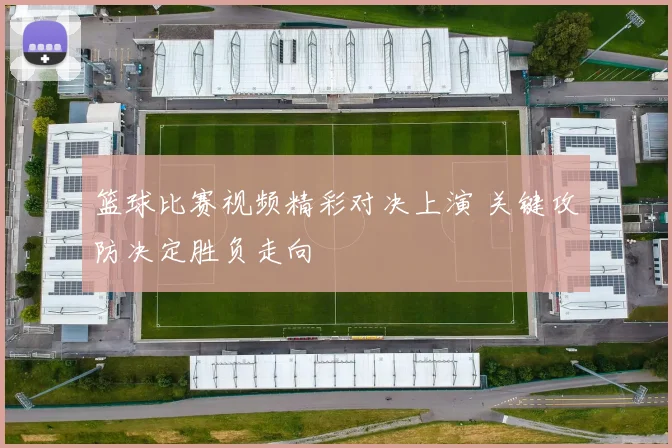 篮球比赛视频精彩对决上演 关键攻防决定胜负走向