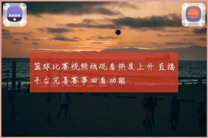 篮球比赛视频线观看热度上升 直播平台完善赛事回看功能