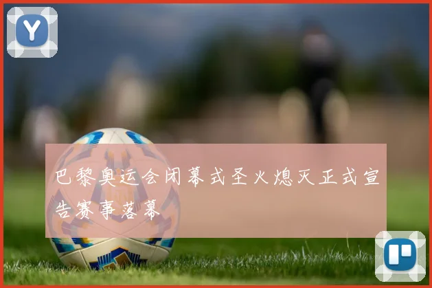 巴黎奥运会闭幕式圣火熄灭正式宣告赛事落幕