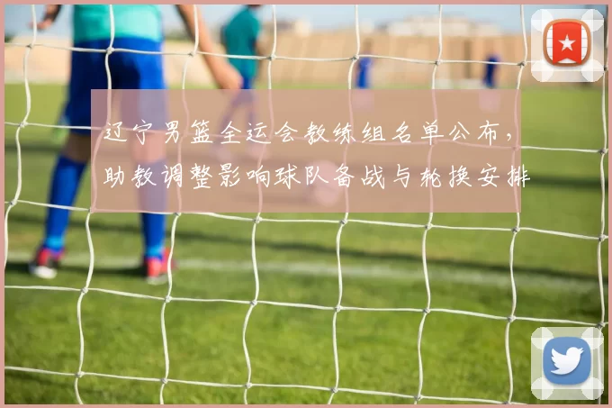 辽宁男篮全运会教练组名单公布，助教调整影响球队备战与轮换安排