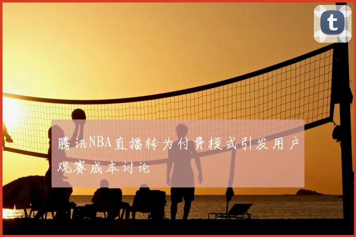 腾讯NBA直播转为付费模式引发用户观赛成本讨论