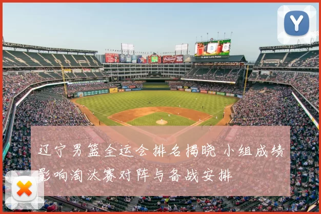 辽宁男篮全运会排名揭晓 小组成绩影响淘汰赛对阵与备战安排