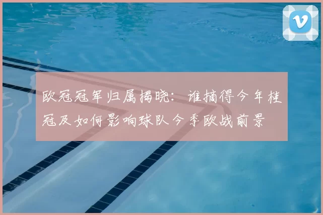 欧冠冠军归属揭晓:谁摘得今年桂冠及如何影响球队今季欧战前景