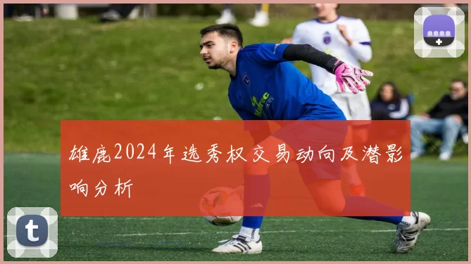 雄鹿2024年选秀权交易动向及潜影响分析