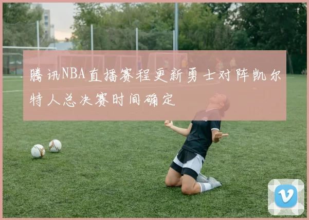 腾讯NBA直播赛程更新勇士对阵凯尔特人总决赛时间确定