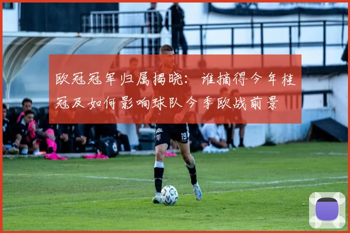 欧冠冠军归属揭晓：谁摘得今年桂冠及如何影响球队今季欧战前景