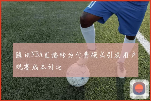 腾讯NBA直播转为付费模式引发用户观赛成本讨论